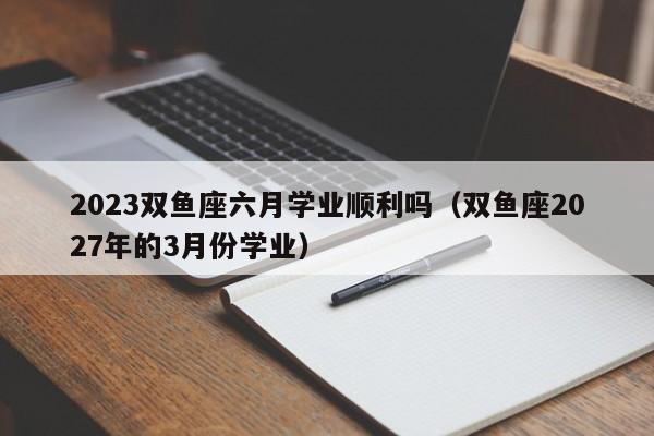 2023双鱼座六月学业顺利吗(双鱼座2027年的3月份学业)