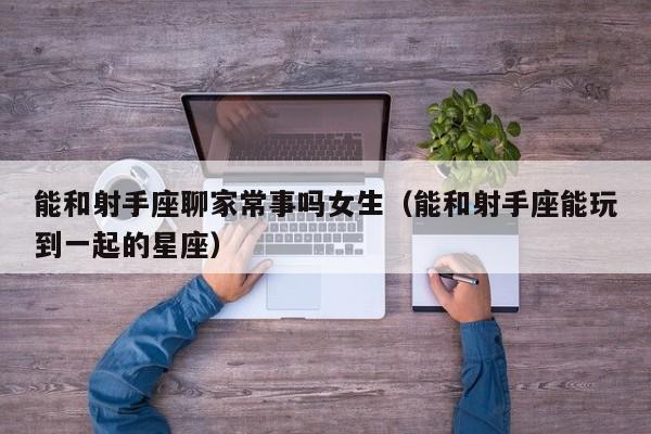 能和射手座聊家常事吗女生(能和射手座能玩到一起的星座)