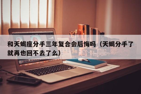 和天蝎座分手三年复合会后悔吗(天蝎分手了就再也回不去了么)