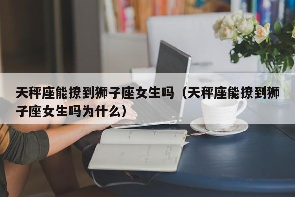 天秤座能撩到狮子座女生吗(天秤座能撩到狮子座女生吗为什么)