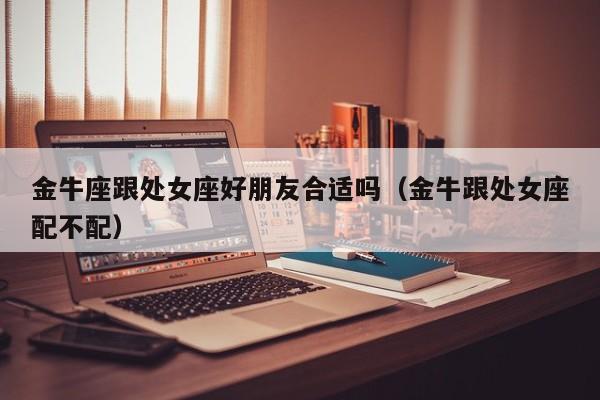 金牛座跟处女座好朋友合适吗(金牛跟处女座配不配)