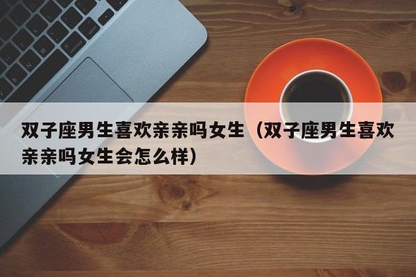 双子座男生喜欢亲亲吗女生(双子座男生喜欢亲亲吗女生会怎么样)
