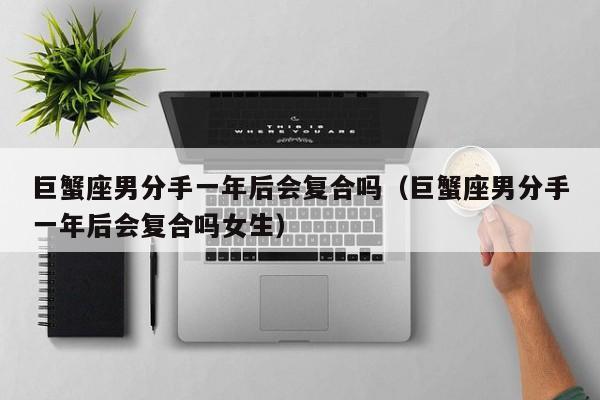 巨蟹座男分手一年后会复合吗(巨蟹座男分手一年后会复合吗女生)