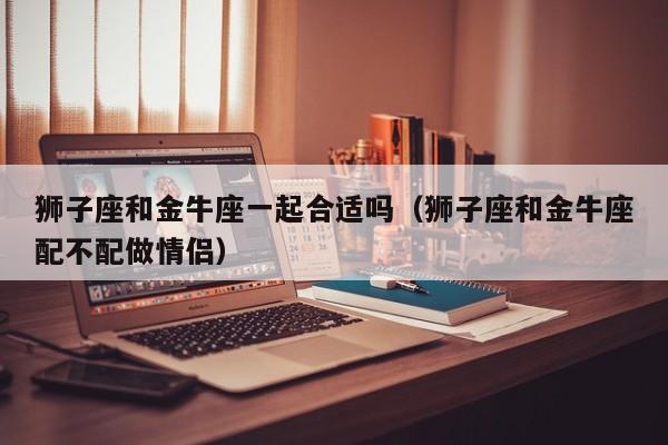狮子座和金牛座一起合适吗(狮子座和金牛座配不配做情侣)