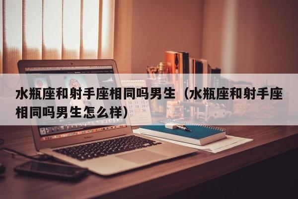水瓶座和射手座相同吗男生(水瓶座和射手座相同吗男生怎么样)