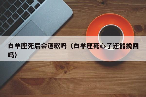 白羊座死后会道歉吗(白羊座死心了还能挽回吗)