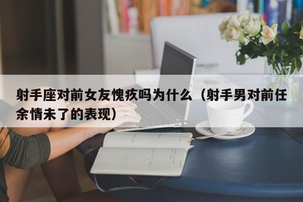 射手座对前女友愧疚吗为什么(射手男对前任余情未了的表现)