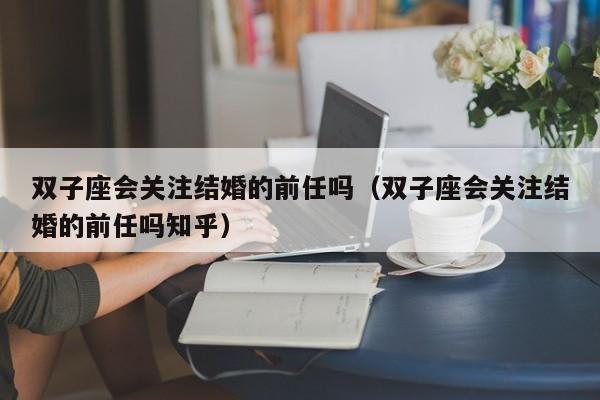 双子座会关注结婚的前任吗(双子座会关注结婚的前任吗知乎)