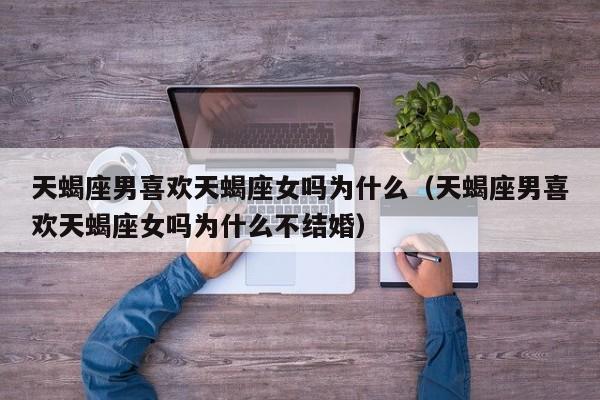 天蝎座男喜欢天蝎座女吗为什么(天蝎座男喜欢天蝎座女吗为什么不结婚)