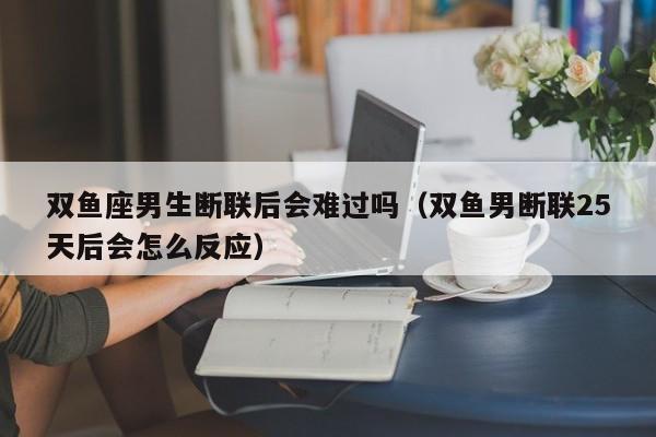 双鱼座男生断联后会难过吗(双鱼男断联25天后会怎么反应)