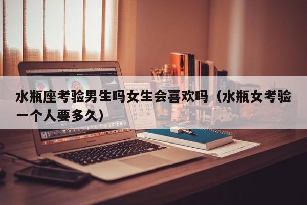 水瓶座考验男生吗女生会喜欢吗(水瓶女考验一个人要多久)