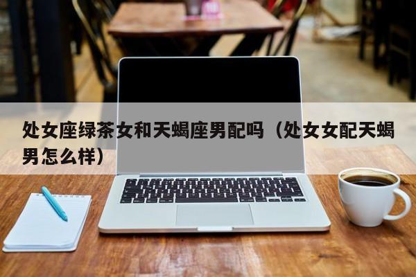 处女座绿茶女和天蝎座男配吗(处女女配天蝎男怎么样)