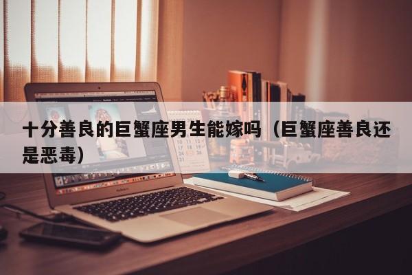 十分善良的巨蟹座男生能嫁吗(巨蟹座善良还是恶毒)