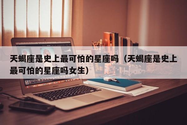 天蝎座是史上最可怕的星座吗(天蝎座是史上最可怕的星座吗女生)
