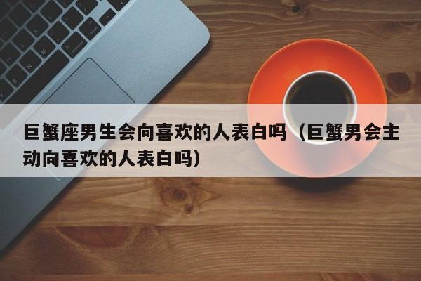 巨蟹座男生会向喜欢的人表白吗(巨蟹男会主动向喜欢的人表白吗)