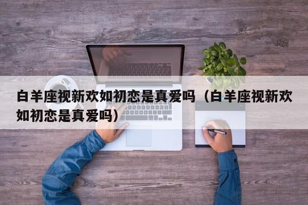 白羊座视新欢如初恋是真爱吗(白羊座视新欢如初恋是真爱吗)