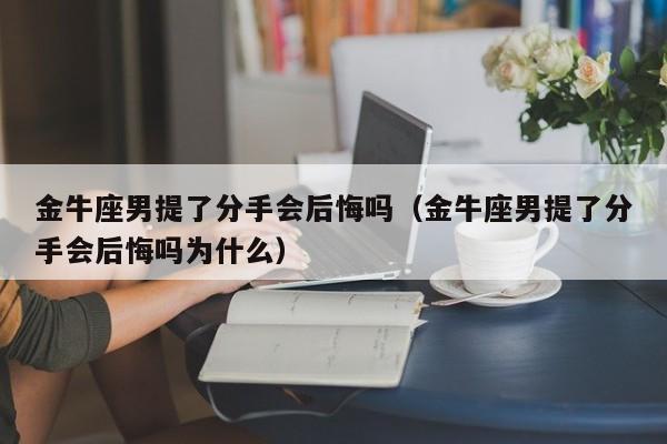 金牛座男提了分手会后悔吗(金牛座男提了分手会后悔吗为什么)