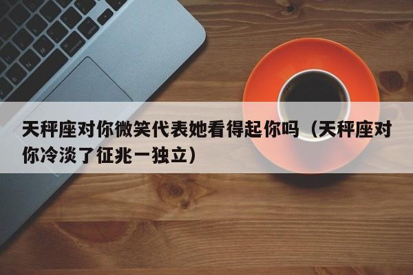天秤座对你微笑代表她看得起你吗(天秤座对你冷淡了征兆一独立)