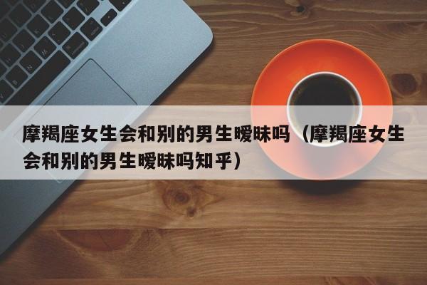 摩羯座女生会和别的男生暧昧吗(摩羯座女生会和别的男生暧昧吗知乎)