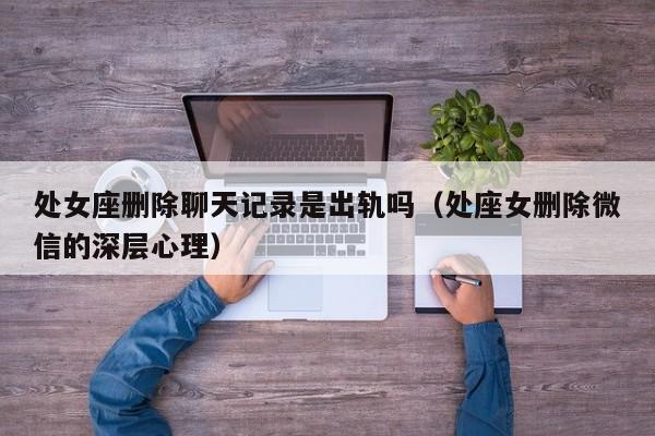 处女座删除聊天记录是出轨吗(处座女删除微信的深层心理)
