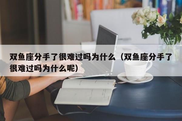 双鱼座分手了很难过吗为什么(双鱼座分手了很难过吗为什么呢)