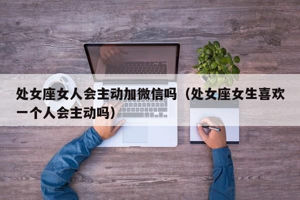 处女座女人会主动加微信吗(处女座女生喜欢一个人会主动吗)