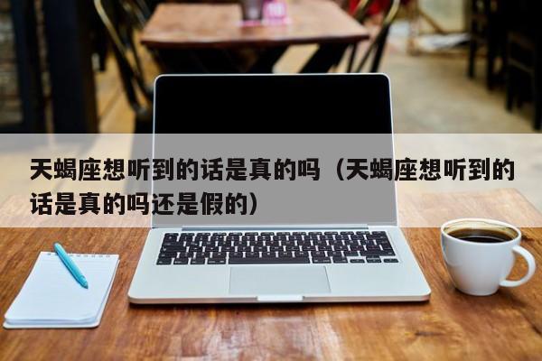天蝎座想听到的话是真的吗(天蝎座想听到的话是真的吗还是假的)