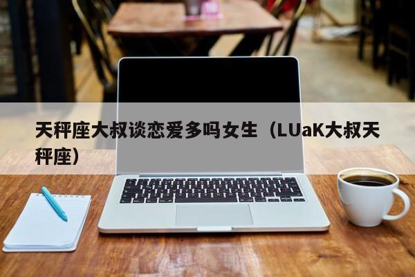 天秤座大叔谈恋爱多吗女生(LUaK大叔天秤座)