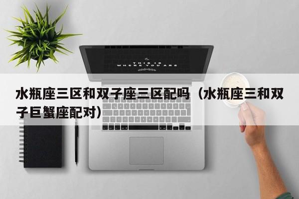 水瓶座三区和双子座三区配吗(水瓶座三和双子巨蟹座配对)