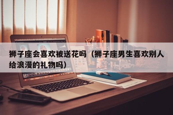 狮子座会喜欢被送花吗(狮子座男生喜欢别人给浪漫的礼物吗)