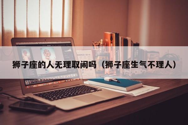 狮子座的人无理取闹吗(狮子座生气不理人)