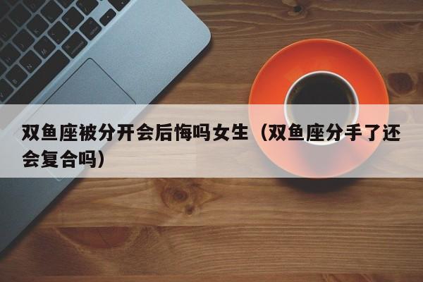 双鱼座被分开会后悔吗女生(双鱼座分手了还会复合吗)