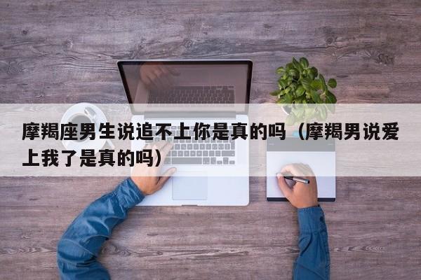 摩羯座男生说追不上你是真的吗(摩羯男说爱上我了是真的吗)