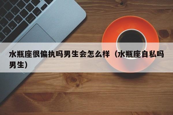 水瓶座很偏执吗男生会怎么样(水瓶座自私吗男生)
