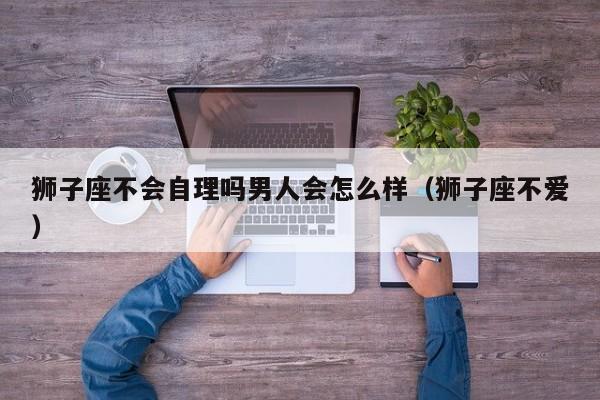 狮子座不会自理吗男人会怎么样(狮子座不爱)