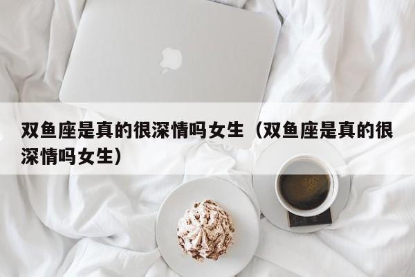 双鱼座是真的很深情吗女生(双鱼座是真的很深情吗女生)