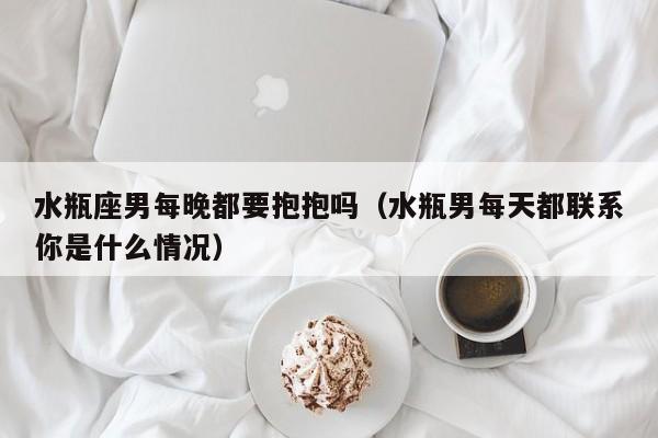 水瓶座男每晚都要抱抱吗(水瓶男每天都联系你是什么情况)