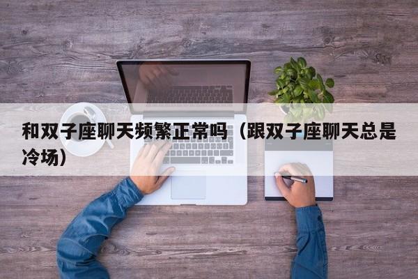 和双子座聊天频繁正常吗(跟双子座聊天总是冷场)