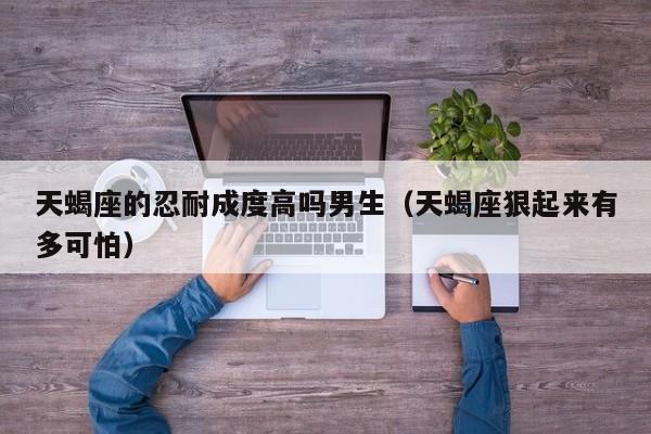 天蝎座的忍耐成度高吗男生(天蝎座狠起来有多可怕)