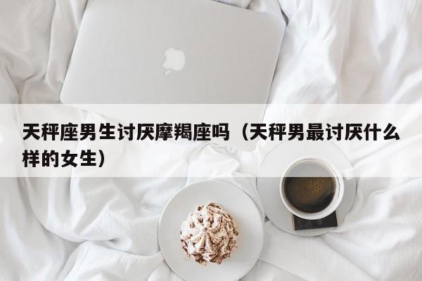 天秤座男生讨厌摩羯座吗(天秤男最讨厌什么样的女生)
