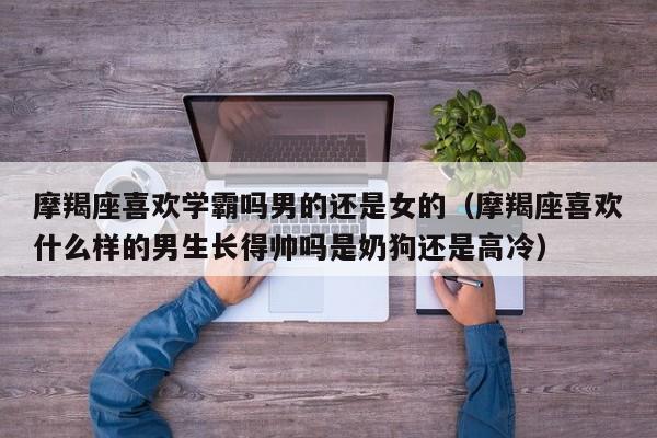 摩羯座喜欢学霸吗男的还是女的(摩羯座喜欢什么样的男生长得帅吗是奶狗还是高冷)