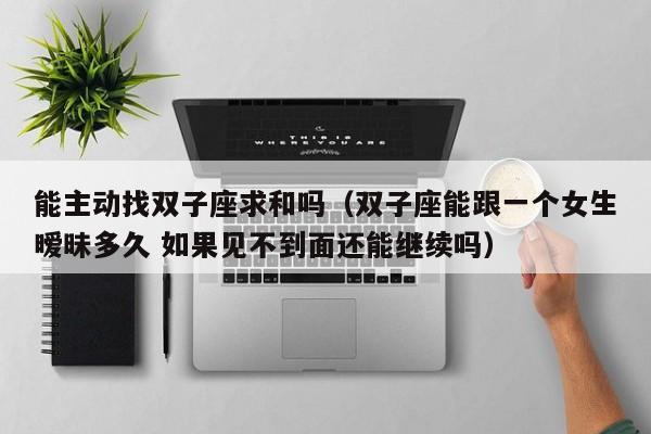 能主动找双子座求和吗(双子座能跟一个女生暧昧多久 如果见不到面还能继续吗)