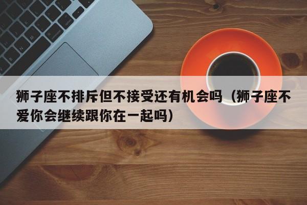 狮子座不排斥但不接受还有机会吗(狮子座不爱你会继续跟你在一起吗)