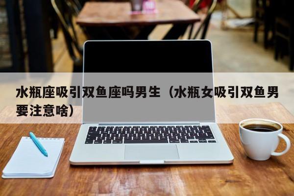 水瓶座吸引双鱼座吗男生(水瓶女吸引双鱼男要注意啥)