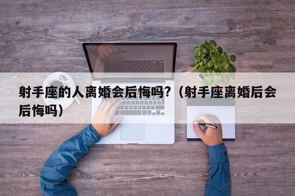 射手座的人离婚会后悔吗?(射手座离婚后会后悔吗)