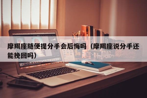 摩羯座随便提分手会后悔吗(摩羯座说分手还能挽回吗)