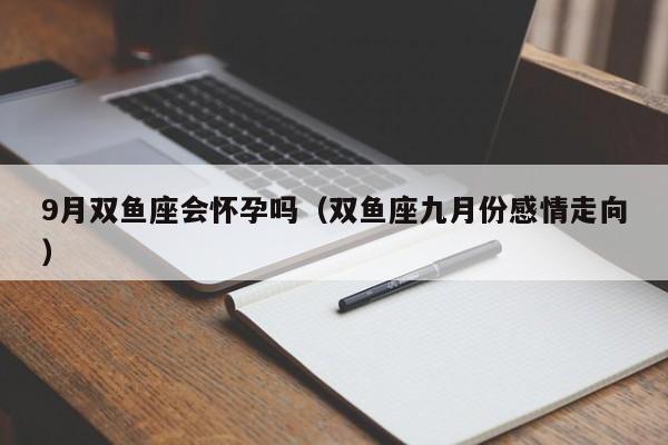 9月双鱼座会怀孕吗(双鱼座九月份感情走向)