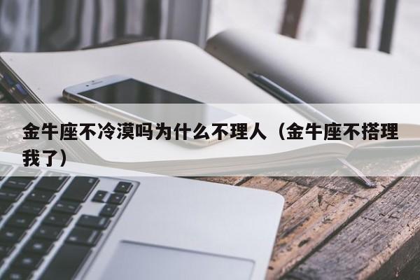 金牛座不冷漠吗为什么不理人(金牛座不搭理我了)
