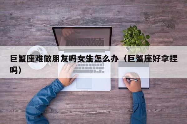 巨蟹座难做朋友吗女生怎么办(巨蟹座好拿捏吗)