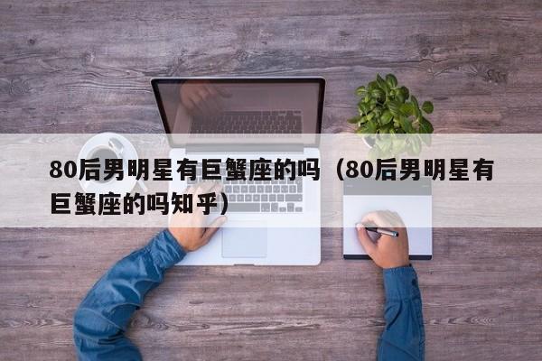 80后男明星有巨蟹座的吗(80后男明星有巨蟹座的吗知乎)